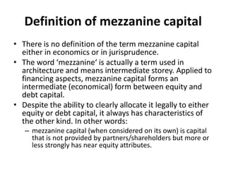 Definition of mezzanine capital
• There is no definition of the term mezzanine capital
  either in economics or in jurisprudence.
• The word ‘mezzanine‘ is actually a term used in
  architecture and means intermediate storey. Applied to
  financing aspects, mezzanine capital forms an
  intermediate (economical) form between equity and
  debt capital.
• Despite the ability to clearly allocate it legally to either
  equity or debt capital, it always has characteristics of
  the other kind. In other words:
   – mezzanine capital (when considered on its own) is capital
     that is not provided by partners/shareholders but more or
     less strongly has near equity attributes.
 