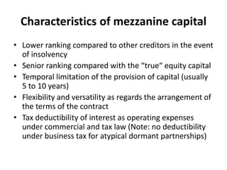 Characteristics of mezzanine capital
• Lower ranking compared to other creditors in the event
  of insolvency
• Senior ranking compared with the “true“ equity capital
• Temporal limitation of the provision of capital (usually
  5 to 10 years)
• Flexibility and versatility as regards the arrangement of
  the terms of the contract
• Tax deductibility of interest as operating expenses
  under commercial and tax law (Note: no deductibility
  under business tax for atypical dormant partnerships)
 