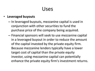 Uses
• Leveraged buyouts
   – In leveraged buyouts, mezzanine capital is used in
     conjunction with other securities to fund the
     purchase price of the company being acquired.
   – Financial sponsors will seek to use mezzanine capital
     in a leveraged buyout in order to reduce the amount
     of the capital invested by the private equity firm.
     Because mezzanine lenders typically have a lower
     target cost of capital than the private equity
     investor, using mezzanine capital can potentially
     enhance the private equity firm's investment returns.
 