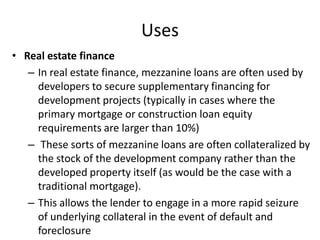 Uses
• Real estate finance
   – In real estate finance, mezzanine loans are often used by
     developers to secure supplementary financing for
     development projects (typically in cases where the
     primary mortgage or construction loan equity
     requirements are larger than 10%)
   – These sorts of mezzanine loans are often collateralized by
     the stock of the development company rather than the
     developed property itself (as would be the case with a
     traditional mortgage).
   – This allows the lender to engage in a more rapid seizure
     of underlying collateral in the event of default and
     foreclosure
 