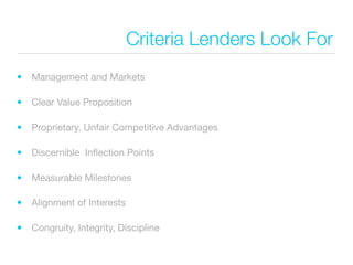Criteria Lenders Look For
•   Management and Markets

•   Clear Value Proposition

•   Proprietary, Unfair Competitive Advantages

•   Discernible Inﬂection Points

•   Measurable Milestones

•   Alignment of Interests

•   Congruity, Integrity, Discipline
 