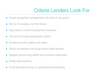 Criteria Lenders Look For
• Invest alongside management with skin in the game
• Bet on the jockey, not the horse
• Specialize in small management buyouts
• Use active board observation rights
• Employ security rights; put rights
• Avoid companies with large senior debt burden
• Require accounting depth and systems resources
• Prefer lead position
• Fund sponsored and un-sponsored transactions
 
