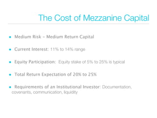 The Cost of Mezzanine Capital

• Medium Risk - Medium Return Capital

• Current Interest: 11% to 14% range

• Equity Participation: Equity stake of 5% to 25% is typical

• Total Return Expectation of 20% to 25%

• Requirements of an Institutional Investor: Documentation,
 covenants, communication, liquidity
 
