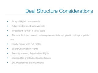 Deal Structure Considerations
•    Array of Hybrid Instruments

•    Subordinated debt with warrants

•    Investment Term of 1 to 5+ years

•    PIK to hold down current cash requirement & boost yield to risk appropriate
    rate

•    Equity Kicker with Put Rights

•    Board Observation Rights

•    Security Interest; Registration Rights

•    Intercreditor and Subordination Issues

•    Exit Imperatives and Put Rights
 