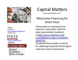 www.focusbankers.com	
  
Contributor:	
  
Host:	
  
John	
  Slater	
  
john.slater@focusbankers.com	
  
901-­‐684-­‐1274	
  
	
  
Mezzanine	
  Financing	
  for	
  	
  
Smart	
  Guys	
  
These	
  slides	
  are	
  intended	
  to	
  be	
  	
  
viewed	
  in	
  conjuncLon	
  with	
  the	
  	
  
video	
  presentaLon	
  located	
  at	
  
at	
  hNp://www.slideshare.net/	
  
CapitalMaNers/august-­‐newsleNer-­‐	
  
24945726.	
  
Combined	
  they	
  provide	
  a	
  tutorial	
  
for	
  obtaining	
  mezzanine	
  ﬁnancing	
  for	
  	
  
small	
  and	
  medium	
  businesses.	
  
Capital	
  MaNers	
  
www.capmaNers.com	
  
 
