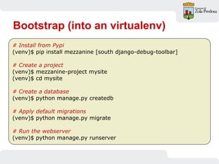 Bootstrap (into an virtualenv)
# Install from Pypi
(venv)$ pip install mezzanine [south django-debug-toolbar]
# Create a project
(venv)$ mezzanine-project mysite
(venv)$ cd mysite
# Create a database
(venv)$ python manage.py createdb
# Apply default migrations
(venv)$ python manage.py migrate
# Run the webserver
(venv)$ python manage.py runserver
 