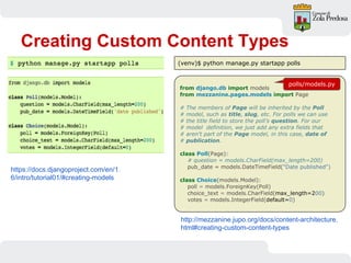 Creating Custom Content Types
from django.db import models
from mezzanine.pages.models import Page
# The members of Page will be inherited by the Poll
# model, such as title, slug, etc. For polls we can use
# the title field to store the poll’s question. For our
# model definition, we just add any extra fields that
# aren't part of the Page model, in this case, date of
# publication.
class Poll(Page):
# question = models.CharField(max_length=200)
pub_date = models.DateTimeField("Date published")
class Choice(models.Model):
poll = models.ForeignKey(Poll)
choice_text = models.CharField(max_length=200)
votes = models.IntegerField(default=0)
https://docs.djangoproject.com/en/1.
6/intro/tutorial01/#creating-models
http://mezzanine.jupo.org/docs/content-architecture.
html#creating-custom-content-types
(venv)$ python manage.py startapp polls
polls/models.py
 