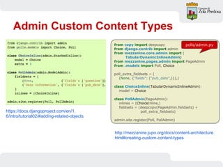 Admin Custom Content Types
from copy import deepcopy
from django.contrib import admin
from mezzanine.core.admin import (
TabularDynamicInlineAdmin)
from mezzanine.pages.admin import PageAdmin
from .models import Poll, Choice
poll_extra_fieldsets = (
(None, {"fields": ("pub_date",)}),)
class ChoiceInline(TabularDynamicInlineAdmin):
model = Choice
class PollAdmin(PageAdmin):
inlines = (ChoiceInline,)
fieldsets = (deepcopy(PageAdmin.fieldsets) +
poll_extra_fieldsets)
admin.site.register(Poll, PollAdmin)
https://docs.djangoproject.com/en/1.
6/intro/tutorial02/#adding-related-objects
http://mezzanine.jupo.org/docs/content-architecture.
html#creating-custom-content-types
polls/admin.py
 