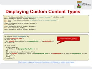 Displaying Custom Content Types
>>> Poll.objects.create(title="What's your favourite program language?", pub_date=now())
<Poll: What's your favourite program language?>
>>> page = Page.objects.create(title="What's your favourite program language?")
>>> page
<Page: What's your favourite program language?>
>>> page.poll
<Poll: What's your favourite program language?>
>>> page.get_content_model()
<Poll: What’s your favourite program language>
http://mezzanine.jupo.org/docs/content-architecture.html#displaying-custom-content-types
{% extends "pages/page.html" %}
{% load mezzanine_tags %}
{% block title %}
{% editable page.poll.title %}{{ page.poll.title }}{% endeditable %}
{% endblock %}
{% block main %}
{{ block.super }}
<p>Published at {{ page.poll.pub_date }}</p>
<ul>
{% for choice in page.poll.choice_set.all %}
<li>{% editable choice.choice_text %}{{ choice.choice_text }}{% endeditable %} n. votes: {{ choice.votes }}</li>
{% endfor %}
</ul>
{% endblock %}
polls/templates/poll.py
 