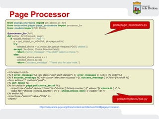Page Processor
http://mezzanine.jupo.org/docs/content-architecture.html#page-processors
from django.shortcuts import get_object_or_404
from mezzanine.pages.page_processors import processor_for
from .models import Poll, Choice
@processor_for(Poll)
def author_form(request, page):
if request.method == "POST":
p = get_object_or_404(Poll, pk=page.poll.id)
try:
selected_choice = p.choice_set.get(pk=request.POST['choice'])
except (KeyError, Choice.DoesNotExist):
return {'error_message': "You didn't select a choice."}
else:
selected_choice.votes += 1
selected_choice.save()
return {'success_message': "Thank you for your vote."}
<h2>Vote!!!</h2>
{% if error_message %}<div class="alert alert-danger">{{ error_message }}</div>{% endif %}
{% if success_message %}<div class="alert alert-success">{{ success_message }}</div>{% endif %}
<form action="." method="post">
{% csrf_token %}
{% for choice in page.poll.choice_set.all %}
<input type="radio" name="choice" id="choice{{ forloop.counter }}" value="{{ choice.id }}" />
<label for="choice{{ forloop.counter }}">{{ choice.choice_text }}</label><br />
{% endfor %}
<input type="submit" value="Vote" />
</form>
polls/page_processors.py
polls/templates/poll.py
 