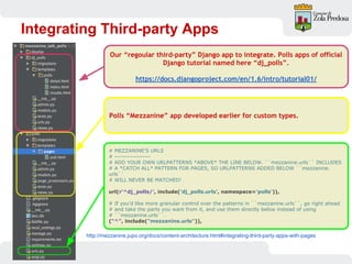 Integrating Third-party Apps
http://mezzanine.jupo.org/docs/content-architecture.html#integrating-third-party-apps-with-pages
# MEZZANINE'S URLS
# ----------------
# ADD YOUR OWN URLPATTERNS *ABOVE* THE LINE BELOW. ``mezzanine.urls`` INCLUDES
# A *CATCH ALL* PATTERN FOR PAGES, SO URLPATTERNS ADDED BELOW ``mezzanine.
urls``
# WILL NEVER BE MATCHED!
url(r'^dj_polls/', include('dj_polls.urls', namespace='polls')),
# If you'd like more granular control over the patterns in ``mezzanine.urls``, go right ahead
# and take the parts you want from it, and use them directly below instead of using
# ``mezzanine.urls``.
("^", include("mezzanine.urls")),
Our “regoular third-party” Django app to integrate. Polls apps of official
Django tutorial named here “dj_polls”.
https://docs.djangoproject.com/en/1.6/intro/tutorial01/
Polls “Mezzanine” app developed earlier for custom types.
 