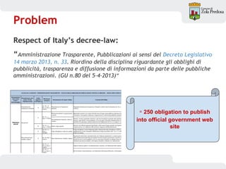 Problem
Respect of Italy’s decree-law:
“Amministrazione Trasparente, Pubblicazioni ai sensi del Decreto Legislativo
14 marzo 2013, n. 33. Riordino della disciplina riguardante gli obblighi di
pubblicità, trasparenza e diffusione di informazioni da parte delle pubbliche
amministrazioni. (GU n.80 del 5-4-2013)”
≃ 250 obligation to publish
into official government web
site
 