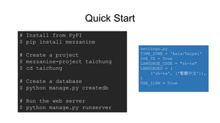 Quick Start
# Install from PyPI
$ pip install mezzanine
# Create a project
$ mezzanine-project taichung
$ cd taichung
# Create a database
$ python manage.py createdb
# Run the web server
$ python manage.py runserver
settings.py
TIME_ZONE = 'Asia/Taipei'
USE_TZ = True
LANGUAGE_CODE = "zh-tw"
LANGUAGES = (
('zh-tw', ('繁體中文')),
)
USE_I18N = True
 