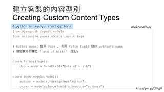 建立客製的內容型別
Creating Custom Content Types
from django.db import models
from mezzanine.pages.models import Page
# Auther model 繼承 Page , 利用 title field 儲存 author’s name
# 增加額外的欄位 “Date of birth” (生日)
class Author(Page):
dob = models.DateField("Date of birth")
class Book(models.Model):
author = models.ForeignKey("Author")
cover = models.ImageField(upload_to="authors")
$ python manage.py startapp book book/models.py
http://goo.gl/EUJqjU
 