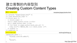 建立客製的內容型別
Creating Custom Content Types
{% extends "pages/page.html" %}
{% load mezzanine_tags %}
{% block main %}
{{ block.super }}
<h1>{{ page.author.title }}</h1>
<p>{{ page.author.dob }}</p>
{% for book in page.author.book_set.all %}
<img src="{{ MEDIA_URL }}{{ book.cover }}">
{% endfor %}
{% endblock %}
templates/pages/author.html建立 template
INSTALLED_APPS = (
"django.contrib.admin",
…
"books",
)
settings.py taichung/settings.py
http://goo.gl/J7iDaI
 