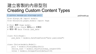 建立客製的內容型別
Creating Custom Content Types
from django.db import models
from mezzanine.pages.models import Page
# Poll 繼承 Page model.
# 利用 title field 儲存poll 的題目
# 增加一個 data field: pub_date
class Poll(Page):
pub_date = models.DateTimeField("Date published")
class Choice(models.Model):
poll = models.ForeignKey(Poll)
choice_text = models.CharField(max_length=200)
votes = models.IntegerField(default=0)
$ python manage.py startapp poll poll/models.py
 