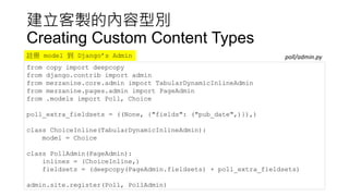 建立客製的內容型別
Creating Custom Content Types
from copy import deepcopy
from django.contrib import admin
from mezzanine.core.admin import TabularDynamicInlineAdmin
from mezzanine.pages.admin import PageAdmin
from .models import Poll, Choice
poll_extra_fieldsets = ((None, {"fields": ("pub_date",)}),)
class ChoiceInline(TabularDynamicInlineAdmin):
model = Choice
class PollAdmin(PageAdmin):
inlines = (ChoiceInline,)
fieldsets = (deepcopy(PageAdmin.fieldsets) + poll_extra_fieldsets)
admin.site.register(Poll, PollAdmin)
poll/admin.py註冊 model 到 Django’s Admin
 