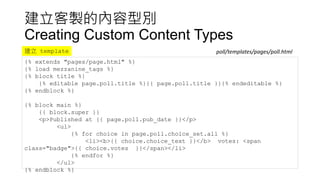 建立客製的內容型別
Creating Custom Content Types
{% extends "pages/page.html" %}
{% load mezzanine_tags %}
{% block title %}
{% editable page.poll.title %}{{ page.poll.title }}{% endeditable %}
{% endblock %}
{% block main %}
{{ block.super }}
<p>Published at {{ page.poll.pub_date }}</p>
<ul>
{% for choice in page.poll.choice_set.all %}
<li><b>{{ choice.choice_text }}</b> votes: <span
class="badge">{{ choice.votes }}</span></li>
{% endfor %}
</ul>
{% endblock %}
poll/templates/pages/poll.html建立 template
 