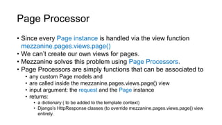 Page Processor
• Since every Page instance is handled via the view function
mezzanine.pages.views.page()
• We can’t create our own views for pages.
• Mezzanine solves this problem using Page Processors.
• Page Processors are simply functions that can be associated to
• any custom Page models and
• are called inside the mezzanine.pages.views.page() view
• input argument: the request and the Page instance
• returns:
• a dictionary ( to be added to the template context)
• Django’s HttpResponse classes (to override mezzanine.pages.views.page() view
entirely.
 
