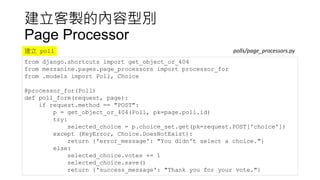 建立客製的內容型別
Page Processor
from django.shortcuts import get_object_or_404
from mezzanine.pages.page_processors import processor_for
from .models import Poll, Choice
@processor_for(Poll)
def poll_form(request, page):
if request.method == "POST":
p = get_object_or_404(Poll, pk=page.poll.id)
try:
selected_choice = p.choice_set.get(pk=request.POST['choice'])
except (KeyError, Choice.DoesNotExist):
return {'error_message': "You didn't select a choice."}
else:
selected_choice.votes += 1
selected_choice.save()
return {'success_message': "Thank you for your vote."}
polls/page_processors.py建立 poll
 