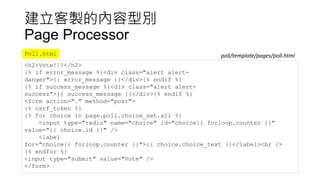 建立客製的內容型別
Page Processor
<h2>Vote!!!</h2>
{% if error_message %}<div class="alert alert-
danger">{{ error_message }}</div>{% endif %}
{% if success_message %}<div class="alert alert-
success">{{ success_message }}</div>{% endif %}
<form action="." method="post">
{% csrf_token %}
{% for choice in page.poll.choice_set.all %}
<input type="radio" name="choice" id="choice{{ forloop.counter }}"
value="{{ choice.id }}" />
<label
for="choice{{ forloop.counter }}">{{ choice.choice_text }}</label><br />
{% endfor %}
<input type="submit" value="Vote" />
</form>
Poll.html poll/template/pages/poll.html
 
