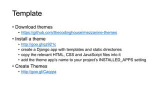Template
• Download themes
• https://github.com/thecodinghouse/mezzanine-themes
• Install a theme
• http://goo.gl/qz921c
• create a Django app with templates and static directories
• copy the relevant HTML, CSS and JavaScript files into it
• add the theme app’s name to your project’s INSTALLED_APPS setting
• Create Themes
• http://goo.gl/Caqqra
 