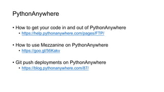 PythonAnywhere
• How to get your code in and out of PythonAnywhere
• https://help.pythonanywhere.com/pages/FTP/
• How to use Mezzanine on PythonAnywhere
• https://goo.gl/56Kakv
• Git push deployments on PythonAnywhere
• https://blog.pythonanywhere.com/87/
 