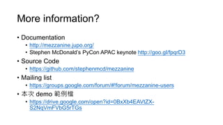 More information?
• Documentation
• http://mezzanine.jupo.org/
• Stephen McDonald’s PyCon APAC keynote http://goo.gl/fpqrD3
• Source Code
• https://github.com/stephenmcd/mezzanine
• Mailing list
• https://groups.google.com/forum/#!forum/mezzanine-users
• 本次 demo 範例檔
• https://drive.google.com/open?id=0BxXb4EAVtZX-
S2NqVmFVbG5rTGs
 