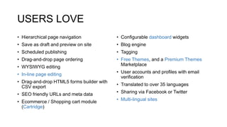 USERS LOVE
• Hierarchical page navigation
• Save as draft and preview on site
• Scheduled publishing
• Drag-and-drop page ordering
• WYSIWYG editing
• In-line page editing
• Drag-and-drop HTML5 forms builder with
CSV export
• SEO friendly URLs and meta data
• Ecommerce / Shopping cart module
(Cartridge)
• Configurable dashboard widgets
• Blog engine
• Tagging
• Free Themes, and a Premium Themes
Marketplace
• User accounts and profiles with email
verification
• Translated to over 35 languages
• Sharing via Facebook or Twitter
• Multi-lingual sites
 