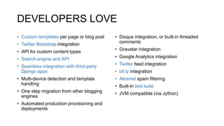 DEVELOPERS LOVE
• Custom templates per page or blog post
• Twitter Bootstrap integration
• API for custom content types
• Search engine and API
• Seamless integration with third-party
Django apps
• Multi-device detection and template
handling
• One step migration from other blogging
engines
• Automated production provisioning and
deployments
• Disqus integration, or built-in threaded
comments
• Gravatar integration
• Google Analytics integration
• Twitter feed integration
• bit.ly integration
• Akismet spam filtering
• Built-in test suite
• JVM compatible (via Jython)
 