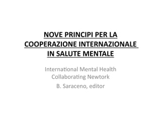 NOVE	
  PRINCIPI	
  PER	
  LA	
  
COOPERAZIONE	
  INTERNAZIONALE	
  	
  
     IN	
  SALUTE	
  MENTALE	
  
      Interna(onal	
  Mental	
  Health	
  
         Collabora(ng	
  Newtork	
  
           B.	
  Saraceno,	
  editor	
  	
  
 