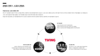 콘텐츠전략1.스포츠콘텐츠
티빙으로 보는 스포츠 콘텐츠 전략
여러 OTT 사업자들이 새로운 먹거리로 스포츠를 선택하고 경쟁적으로 독점 중계권을 확보하고 있습니다. 스포츠 경기는 팬덤이 공고하고, 제작 비용이 적으며, 정기적으로 진행되어 꾸준히 수익을 창출할 수 있기 때문입니다.
그러나 시즌이 종료되면 이탈이 발생할 수 있어 이용자를 사로잡기 위한 전략적 콘텐츠 확보가 중요합니다.
티빙은 KBO 독점 중계로 신규 이용자를 확보한 후 야구 관련 2차 콘텐츠와 라이브러리 콘텐츠로 록인하는 전방위적인 서비스를 제공하고 있습니다.
2차 콘텐츠 제작
2024 KBO 리그 참가 구단들이 올해 경기를 돌아보며
비하인드 스토리를 들려주는 다큐멘터리 제작,
리그가 끝나는 직후에 공개하여 야구 팬의 이탈 방지
라이브러리 콘텐츠 확보
최강야구, 찐팬구역 등 야구와 관련된 예능, 영화,
애니메이션 등을 다수 확보하여 KBO 리그가 끝난 후에도
다양한 콘텐츠를 시청하며 플랫폼에 머무르도록 유도
경기 독점 중계
티빙은 한국프로야구 KBO 리그를 독점 중계,
중계부터 하이라이트 영상, 일정, 순위까지 모두 티빙에서
확인할 수 있도록 앱 내 KBO 개별 탭을 생성하여 시청 편의성 증대
 