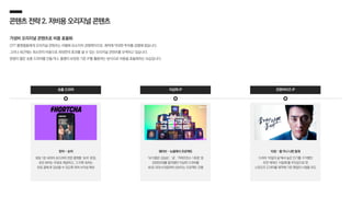 콘텐츠전략2.저비용오리지널콘텐츠
가성비 오리지널 콘텐츠로 비용 효율화
OTT 플랫폼들에게 오리지널 콘텐츠는 차별화 요소이자 경쟁력이므로, 제작에 막대한 투자를 감행해 왔습니다.
그러나 최근에는 최소한의 비용으로 최대한의 효과를 낼 수 있는 오리지널 콘텐츠를 모색하고 있습니다.
분량이 짧은 숏폼 드라마를 만들거나, 흥행이 보장된 기존 IP를 활용하는 방식으로 비용을 효율화하는 모습입니다.
프랜차이즈 IP
왓챠 - 숏챠
회당 1분 내외의 숏드라마 전문 플랫폼 ‘숏차’ 론칭,
초반 회차는 무료로 제공하고, 그 이후 회차는
유료 결제 후 감상할 수 있도록 하여 수익성 확보
숏폼 드라마 지상파 IP
티빙 – 좋거나 나쁜 동재
드라마 ‘비밀의 숲’에서 높은 인기를 구가했던
조연 캐릭터 ‘서동재’를 주인공으로 한
스핀오프 드라마를 제작해 기존 팬덤의 시청을 유도
웨이브 – 뉴클래식 프로젝트
‘내 이름은 김삼순’, ‘궁’, ‘커피프린스 1호점’ 등
2000년대를 풍미했던 지상파 드라마를
4K로 리마스터링하여 선보이는 프로젝트 진행
 