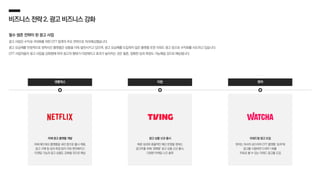 비즈니스전략2.광고비즈니스강화
필수 생존 전략이 된 광고 사업
광고 사업은 수익성 극대화를 위한 OTT 업계의 주요 전략으로 자리매김했습니다.
광고 요금제를 안정적으로 정착시킨 플랫폼은 상품을 더욱 발전시키고 있으며, 광고 요금제를 도입하지 않은 플랫폼 또한 리워드 광고 등으로 수익화를 시도하고 있습니다.
OTT 사업자들이 광고 사업을 강화함에 따라 광고의 형태가 다양해지고 효과가 높아지는 것은 물론, 정확한 성과 측정도 가능해질 것으로 예상됩니다.
왓챠
자체 광고 플랫폼 개발
자체 애드테크 플랫폼을 내년 중으로 출시 계획,
광고 구매 및 성과 측정 등이 더욱 편리해지고
타겟팅 기능과 광고 상품도 강화될 것으로 예상
넷플릭스 티빙
리워드형 광고 도입
왓챠는 자사의 숏드라마 OTT 플랫폼 ‘숏챠’에
광고를 시청하면 드라마 1회를
무료로 볼 수 있는 리워드 광고를 도입
광고 상품 신규 출시
빠른 성과와 효율적인 예산 운영을 원하는
광고주를 위해 ‘경매형’ 광고 상품 신규 출시,
다양한 마케팅 니즈 충족
 
