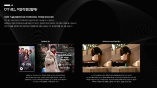 OTT광고,어떻게발전할까?
다양한 기술을 접목하여 더욱 인터랙티브하고 개인화된 광고로 확장
OTT 광고 시장은 아직 초기 단계이지만 무궁무진한 발전 가능성을 지니고 있습니다.
해외에서는 다양한 인터랙티브 요소를 적용한 OTT 광고가 등장하고 있으며 직접적인 구매 전환도 기대해 볼 수 있습니다.
또한 AI 기술을 접목하여 같은 콘텐츠라도 타겟별로 다른 상품이 노출되는 PPL 광고를 진행할 수도 있을 것입니다.
넷플릭스는 오리지널 시리즈 ‘에밀리, 파리에 가다’에서 주인공이 착용한
패션 아이템을 구글 렌즈로 스캔하면 비슷한 상품을 찾아주는 기능을 도입,
일방향적 광고가 아닌 시청자와 상호작용하는 광고가 많아질 것으로 예상되며
OTT 광고가 구매 전환에도 기여할 것으로 기대
인터랙티브 광고 VPP(Virtual Product Place) 광고
VPP란 직접 촬영하지 않고 후편집으로 영상에 제품을 삽입하는 PPL 광고로
AI 기술을 통해 적합한 순간과 영역에 제품을 배치할 수 있어 시공간적 제약이 적은 것이 특징,
아마존 프라임 비디오는 오리지널 시리즈 ‘Bosch’에 M&M 상품을 VPP로 삽입하기도 했으며
추후에는 타겟별로 다른 제품을 노출하는 VPP 광고도 등장할 것으로 전망
 