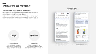 검색광고의패러다임을 바꿀생성형AI
키워드가 아닌 대화를 기반으로, 새로운 검색 광고 형태의 등장
빅테크 기업들이 그들의 검색 엔진에 대화형 AI를 적용하면서 검색 광고 환경도 변하고 있습니다.
과거에는 이용자의 검색 키워드를 기반으로 광고를 노출했다면,
대화형 AI 검색 서비스에서는 이용자와 AI가 주고받은 대화의 맥락을 바탕으로 광고를 노출합니다.
이를 통해 더욱 개인화된 광고를 보다 자연스럽게 이용자에게 제공할 수 있을 것으로 예상됩니다.
AI 오버뷰 광고 노출 예시
‘청바지에 묻은 잔디 얼룩 제거 방법을 알려줘’
질문에 대해 대화형으로 답변
답변과 함께 얼룩제거제 쇼핑 광고 노출
Copilot에 광고 도입
‘코파일럿’에 새로운 광고 방식 적용,
AI와의 대화 중 광고가 노출될 때 해당 상품의
추천 이유를 자연스럽게 설명하는 ‘ad voice’ 기능 추가
AI Overview에 광고 도입
AI 검색 서비스 ‘AI 오버뷰’에 광고를 도입,
이용자의 질문 의도를 파악한 후 답변 하단에
관련성 높은 제품의 광고를 자연스럽게 노출
 