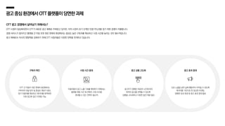광고중심환경에서OTT플랫폼이당면한과제
OTT 광고 경쟁에서 살아남기 위해서는?
OTT 시청이 일상화되면서 OTT가 새로운 광고 매체로 주목받고 있지만, 아직 시장이 초기 단계인 만큼 주도권을 잡기 위한 경쟁이 치열합니다.
경쟁 서비스가 많아지고 플랫폼 간 이동 또한 잦은 현재의 환경에서는 충성도 높은 구독자를 확보하고 시청 시간을 늘리는 것이 필수적입니다.
광고 매체로서 자사의 영향력을 강화하기 위해 OTT 사업자들은 다양한 전략을 전개하고 있습니다.
구독자 락인
OTT 간 이동이 쉬운 현재의 환경에서는
구독자의 이탈 방지 및 충성도 확보가 중요,
장기 이용자를 확보하고 데이터를 축적하면
더욱 정교한 광고 타겟팅 가능
시청 시간 증대
이용자들의 광고 노출 기회를 확대하기 위해서는
플랫폼 체류 시간 및 콘텐츠 시청 시간을
증대할 수 있는 전략이 필수적
광고 상품 고도화
광고주가 캠페인 목표와 니즈에 따라
최적의 광고를 선택할 수 있도록
상품을 고도화하고 다양한 옵션 제공 필요
광고 효과 증대
단순 노출을 넘어 실제 행동까지 이어질 수 있도록
데이터를 기반으로 한 정교한 타겟팅,
정확한 성과 측정 등 광고 효과 증대 필요
 