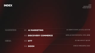 INDEX
MARKETING AI MARKETING 광고 운영부터 미디어까지, AI가 만드는 광고의 미래
DISCOVERY COMMERCE
MEDIA OTT
DOOH
발견형 쇼핑 트렌드에 맞춰 변모하는 이커머스 플랫폼
광고 경쟁 시대의 OTT 생존 전략
성과형 광고 매체로 발전하는 DOOH
 