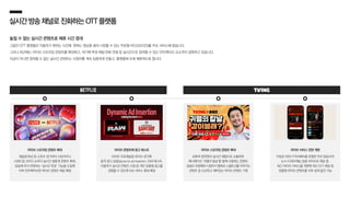 실시간방송채널로진화하는OTT플랫폼
놓칠 수 없는 실시간 콘텐츠로 체류 시간 증대
그동안 OTT 플랫폼은 이용자가 원하는 시간에, 원하는 영상을 골라 시청할 수 있는 주문형 비디오(VOD)를 주로 서비스해 왔습니다.
그러나 최근에는 라이브 스트리밍 콘텐츠를 확대하고, 여기에 투표〮채팅〮전화 연결 등 실시간으로 참여할 수 있는 인터랙티브 요소까지 접목하고 있습니다.
지금이 아니면 참여할 수 없는 실시간 콘텐츠는 시청자를 계속 집중하게 만들고, 플랫폼에 오래 체류하도록 합니다.
넷플릭스
라이브 스트리밍 콘텐츠 확대
레슬링〮복싱 등 스포츠 경기부터 시상식이나
스탠드업 코미디 쇼까지 실시간 생중계 콘텐츠 확대,
방송에 즉각 반영되는 ‘실시간 투표’ 기능을 도입해
더욱 인터랙티브한 라이브 콘텐츠 제공 예정
라이브 콘텐츠에 광고 테스트
WWE 프로레슬링 라이브 경기에
동적 광고 삽입(dynamic ad insertion, DAI) 테스트,
이용자가 실시간 콘텐츠 시청 중 개인 맞춤형 광고를
경험할 수 있도록 DAI 서비스 확대 예정
라이브 스트리밍 콘텐츠 확대
유튜버 침착맨과 실시간 채팅으로 소통하며
애니메이션 ‘귀멸의 칼날’을 함께 시청하는 콘텐츠,
방송인 유병재와 시청자가 통화로 스몰토크를 이어가는
콘텐츠 등 신선하고 재미있는 라이브 콘텐츠 기획
라이브 서비스 전면 개편
티빙은 KBS〮YTN〮MBN을 포함한 주요 방송사의
뉴스〮드라마〮예능 등을 라이브로 제공 중,
최근 라이브 서비스를 개편해 최신 인기 채널 및
맞춤형 라이브 콘텐츠를 더욱 쉽게 발견 가능
 