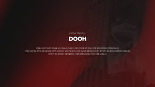 DOOH
옥외광고 시장은 지속적인 성장세를 보이고 있습니다. 옥외광고가 제2의 전성기를 맞은 데에는 디지털 옥외광고(DOOH)의 역할이 컸습니다.
디지털 기술의 발달, 정부의 규제 완화 등으로 다양한 크리에이티브 실현이 가능해지고, 온라인 채널과의 결합으로 광고 효과가 증가하면서 중요 매체로 자리 잡고 있기 때문입니다.
DOOH가 광고 생태계에서 어떻게 활용되고, 어떻게 발전할지 옥외광고 시장의 미래를 내다봅니다.
 