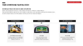 다양한크리에이티브를 가능케하는DOOH
옥외 매체의 높은 주목도와 디지털 기술이 만나 강렬한 시각적 임팩트 제공
옥외광고가 제2의 전성기를 맞게 된 이유 중 하나는, 디지털 기술 적용으로 인해 다양한 광고 크리에이티브가 가능해졌기 때문입니다.
주목도 높은 대형 옥외 매체에 마치 사물이 튀어나오는 듯한 착시 효과를 주어 시선을 사로잡거나, QR코드 등을 이용하여 소비자와 실시간으로 상호작용하기도 합니다.
최근 정부의 규제 완화로 옥외광고의 사이즈 제약이 줄어들면서 더욱 주목도 높은 DOOH 광고가 많아질 것으로 예상됩니다.
착시 효과(Optical illusion) 인터랙티브(Interactive) 심리스 싱크(Seamless Sync)
3D 아나모픽(Anamorphic) 기법 적용
3D 곡면형 디스플레이나 LED 미디어월을 활용해
광고 속 사물이 화면 바깥으로 튀어나오는 것 같은
입체감을 주는 착시효과 기법
QR 코드 활용
DOOH 스크린 내 QR코드로 소비자의
스마트폰과 연동해 다양한 온·오프라인
액션을 유도하는 상호작용이 가능한 마케팅 전략
다중 스크린 연동
떨어져 있는 여러 스크린이 하나의 캠페인을 위해
동시에 움직이고 연속적인 스토리나
연결된 화면처럼 연출해 몰입감 극대화
CJ 메조미디어 옥외광고 소개서 바로가기 >>
 