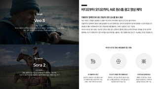 비디오부터오디오까지,AI로원스톱광고영상제작
프롬프트 입력만으로 광고 영상의 모든 요소를 동시 생성
최근 빅테크 기업들의 생성형 AI 경쟁이 텍스트와 이미지에서 영상과 오디오로 옮겨가면서,
프롬프트만 입력하면 영상과 대화 음성뿐만 아니라 장면에 맞는 음악과 효과음까지 동시에 생성할 수 있게 되었습니다.
생성형 AI 툴이 보편화되면서 광고 콘텐츠에 AI를 활용하는 사례가 급증하고 있는 가운데,
비디오+오디오 동시 생성 기능으로 인해 AI 영상 광고 콘텐츠의 퀄리티 향상 및 제작 편의성이 증대될 것으로 보이며
향후에는 AI가 타겟에 따라 다른 비주얼과 음성 멘트를 노출하는 개인 맞춤형 영상 광고가 가능해질 것으로 전망됩니다.
25년 5월 출시
텍스트 프롬프트 입력하면 영상과 소리를 동시에 생성하는 ‘네이티브 오디오’ 기능을 적용해
대화 〮 음악 〮 효과음 등의 사운드를 단 한 번에 영상과 동기화
25년 9월 출시
대화 〮 음향효과 등 사운드와 영상을 동시에 생성하는 기능 적용,
이용자의 얼굴 및 음성을 학습해 AI 영상에 입힐 수 있는 ‘카메오 기능’ 추가
비디오+오디오 생성 AI를 활용한 광고 유형
다국어 음성 글로벌 광고
캠페인 국가에 맞는 언어로
영상을 생성해 쉽고 간편하게
글로벌 타겟 광고 제작 가능
오디오가 포함된 개인 맞춤형 광고
개인마다 다른 음성 멘트와 영상이 담긴
광고 소재를 생성해 광고 주목도를 높이고
개인화된 메시지 전달 가능
AI 인플루언서 광고
음성까지 포함되어 더욱 퀄리티 높은
AI 인플루언서를 손쉽게 제작 가능,
브랜드 커뮤니케이션 효과 증대
 