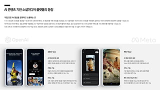 AI콘텐츠기반소셜미디어플랫폼의등장
AI 영상 생성 및 공유
프롬프트 입력만으로 음악〮효과음〮대화 등 사운드가
포함된 영상을 생성할 수 있으며 이를 피드에 공유
카메오 기능
이용자 자신이나 주변 사람들의 얼굴을 등록해
AI 영상 속 인물에 삽입할 수 있는 기능
리믹스 기능
다른 사람이 창작한 영상을 이용해 캐릭터를 바꾸거나
새로운 장면을 추가하는 등 2차 창작할 수 있는 기능
AI 영상 생성 및 공유
메타 AI를 이용해 AI 영상을 생성하고
Vibes 피드에 공유하며 다른 이용자들과 소통
리믹스 기능
기존 영상에 비주얼, 스타일, 음악 등을 변형해
나만의 영상 창작 가능
메타 서비스에 교차 게시
제작한 AI 영상을 Vibes 피드에 업로드하거나
인스타그램/페이스북 스토리 및 릴스에 게시 가능
오픈AI ‘Sora’ 메타 ‘Vibes’
직접 만든 AI 영상을 공유하고 소통하는 곳
누구나 손쉽게 AI 영상을 생성할 수 있게 되자 오픈AI와 메타는 AI 영상만을 위한 SNS를 선보였습니다. 이용자들은 자신이 만든 AI 영상을 자유롭게 공유하고 타인의 콘텐츠에 반응하며 소통할 수 있습니다.
여기에 오픈 AI와 메타는 숏폼 포맷을 적용했습니다. 무궁무진한 상상을 실현시키는 AI 영상에 짧지만 몰입도 높은 숏폼 형식이 만나 더욱 강력한 주목도를 가진 콘텐츠를 만들어낼 수 있습니다.
이로 인해 AI 크리에이터의 영향력이 더욱 커질 것으로 전망되며, 향후 AI 콘텐츠가 SNS 플랫폼의 지형도까지 바꿀 수 있을지 귀추가 주목됩니다.
 
