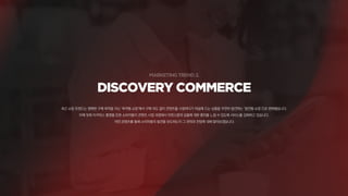 DISCOVERY COMMERCE
최근 쇼핑 트렌드는 명확한 구매 목적을 지닌 ‘목적형 쇼핑‘에서 구매 의도 없이 콘텐츠를 시청하다가 마음에 드는 상품을 우연히 발견하는 ‘발견형 쇼핑’으로 변화했습니다.
이에 맞춰 이커머스 플랫폼 또한 소비자들이 콘텐츠 시청 과정에서 자연스럽게 상품에 대한 흥미를 느낄 수 있도록 서비스를 강화하고 있습니다.
어떤 콘텐츠를 통해 소비자들의 발견을 유도하는지 그 전략과 전망에 대해 알아보겠습니다.
 