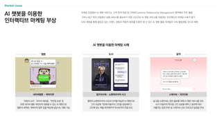 AI 챗봇을 이용한
인터랙티브 마케팅 부상
마케팅 산업에서 AI 챗봇 서비스는 고객 문의 상담 등 CRM(Customer Relationship Management) 영역에서 주로 활용
그러나 최근 여러 산업에서 상품〮서비스를 홍보하기 위한 수단으로 AI 챗봇 서비스를 이용하는 인터랙티브 마케팅 사례가 증가
AI와 대화를 통해 몰입감 있는 브랜드 경험과 자발적 참여를 이끌어 낼 수 있는 AI 챗봇 활용 마케팅이 더욱 활발해질 것으로 예측
AI 챗봇을 이용한 마케팅 사례
웹툰 도서
철학자 쇼펜하우어의 사상과 인격을 학습한 AI 챗봇으로
그의 사상에 기반해 이용자의 고민을 상담해주고
고민에 맞는 책을 추천해주어 독서로까지 연결 유도
‘마음의 소리’, ‘유미의 세포들’, ‘작전명 순정’ 등
유명 네이버 웹툰 캐릭터와 대화할 수 있는 AI 챗봇으로
웹툰의 세계관, 캐릭터의 말투 등을 학습해 실감나는 대화 가능
걸그룹 스테이씨는 음반 홍보를 위해 AI 챗봇 서비스를 오픈,
AI가 이용자의 짝사랑 고민 상담을 해주고 결과에 따라
어울리는 음원 추천 및 스테이씨 신보 프로모션 일정을 안내
스테이씨 - 닷닷닷봇
네이버웹툰 - 캐릭터챗
음악
밀리의서재 – 쇼펜하우어적 사고
12
 