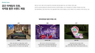 공간 마케팅의 진화,
숙박을 통한 브랜드 체험
플래그십 스토어, 팝업 스토어 등 물리적인 공간을 통해 브랜드를 경험하게 하는 공간 마케팅이 여전히 성행
앞으로는 일시적인 방문을 넘어 브랜드를 프라이빗하고 온전하게 경험할 수 있는 숙박을 통한 공간 마케팅이 주목받을 것으로 예상
특히 에어비앤비는 ‘컬처 아이콘’이라는 프로그램을 통해 다양한 브랜드와 협업하고 있으며, 해외뿐 아니라 국내에서도 사례가 증가하는 추세
에어비앤비를 이용한 마케팅 사례
영화 ‘인사이드 아웃’에서 주인공 라일리의
머릿속에 존재하는 감정 컨트롤 본부를 재현한 숙소,
보물 찾기나 하키 게임 등 즐길 거리를 함께 제공
케이팝 그룹 세븐틴은 신규 앨범 론칭을 기념하여
뮤직비디오 속 공간을 그대로 재현한 에어비앤비 숙소 오픈,
팬들에게 뮤직비디오 속 주인공이 된 듯한 경험 제공
장난감 폴리 포켓의 35주년을 기념해
인형의 집을 거대한 실물로 구현해낸 숙소 오픈,
실물 사이즈로 제작된 인형 옷, 액세서리 등을 직접 착용 가능
폴리 포켓
세븐틴 인사이드 아웃
음악 영화 완구
 