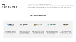 메타,
AI 검색 엔진 개발 중
메타가 자사 AI 챗봇 서비스인 ‘메타 AI’에 탑재할 AI 검색 엔진을 개발 중
현재 메타 AI는 구글 서치와 MS 빙(bing)을 통해 정보를 얻고 있어 타 기업에 대한 의존도를 줄이고 자체 검색 플랫폼 생태계 구축을 위한 전략을 추진
사용자 검색 의도에 맞는 더욱 개인화되고 관련성 높은 검색 결과를 제공하기 위해 자체 AI 검색 서비스를 개발하는 기업들이 늘고 있는 추세
자체 AI 검색 서비스 개발중인 기업들
AI 검색 엔진 ‘ChatGPT Search’ 출시
기존 ChatGPT에 통합된 형태로
답변 출처 링크와 시각적 콘텐츠 제공
빙 생성 검색(Bing generativesearch)출시
사용자 검색 쿼리를 이해해 맞춤형 요약
답변과 주요 예시, 추가 정보 링크 제공
AI 요약 답변의 정확한 출처 정보 제공 및
인용문, 이미지 등 다양한 검색 결과와
후속 질문 리스트 등 연관 정보 노출
자사 SNS 플랫폼에 AI 챗봇 ‘메타 AI’
탑재, 사용자 질문에 AI 요약 답변 외
이미지와 애니메이션 생성 가능
AI 쇼핑 도우미 ‘루퍼스(Rufus)’ 출시
제품 추천 및 비교 외 구매 시 고려할 요소,
최신 제품 업데이트, 연관 정보 등 제공
 
