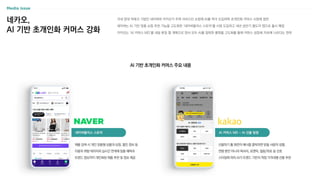 AI 커머스 MD - AI 선물 탐험
네이버플러스 스토어
선물하기 홈 화면의 배너를 클릭하면 받을 사람의 성별,
연령 뿐만 아니라 럭셔리, 로맨틱, 힐링/위로 등 선호
스타일에 따라 AI가 트렌드 기반의 적정 가격대별 선물 추천
국내 양대 빅테크 기업인 네이버와 카카오가 주력 서비스인 쇼핑에 AI를 적극 도입하며 초개인화 커머스 시장에 참전
네이버는 AI 기반 맞춤 쇼핑 추천 기능을 고도화한 ‘네이버플러스 스토어’를 시범 도입하고 내년 상반기 별도의 앱으로 출시 예정
카카오는 ‘AI 커머스 MD’를 내달 론칭 할 계획으로 양사 모두 AI를 접목한 플랫폼 고도화를 통해 커머스 성장세 지속에 나선다는 전략
AI 기반 초개인화 커머스 주요 내용
네카오,
AI 기반 초개인화 커머스 강화
제품 검색 시 개인 맞춤형 상품과 상점, 할인 정보 등
이용자 취향 데이터와 실시간 연계해 맞춤 혜택과
트렌드 정보까지 개인화된 제품 추천 및 정보 제공
 