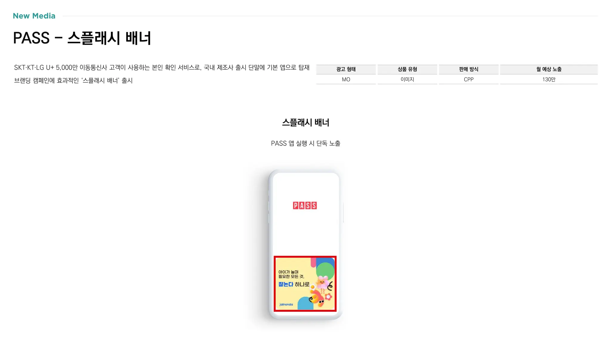 PASS - 스플래시 배너
SKT〮KT〮LG U+ 5,000만 이동통신사 고객이 사용하는 본인 확인 서비스로, 국내 제조사 출시 단말에 기본 앱으로 탑재
브랜딩 캠페인에 효과적인 ‘스플래시 배너’ 출시
광고 형태
MO
상품 유형
이미지
판매 방식
CPP
월 예상 노출
130만
PASS 앱 실행 시 단독 노출
스플래시 배너
 