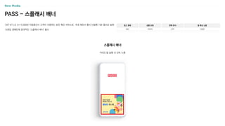 PASS - 스플래시 배너
SKT〮KT〮LG U+ 5,000만 이동통신사 고객이 사용하는 본인 확인 서비스로, 국내 제조사 출시 단말에 기본 앱으로 탑재
브랜딩 캠페인에 효과적인 ‘스플래시 배너’ 출시
광고 형태
MO
상품 유형
이미지
판매 방식
CPP
월 예상 노출
130만
PASS 앱 실행 시 단독 노출
스플래시 배너
 